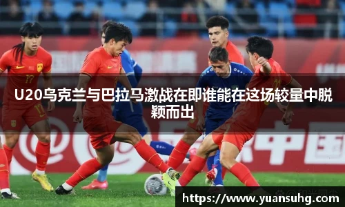 U20乌克兰与巴拉马激战在即谁能在这场较量中脱颖而出
